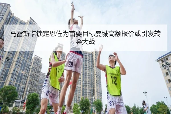 马雷斯卡锁定恩佐为首要目标曼城高额报价或引发转会大战